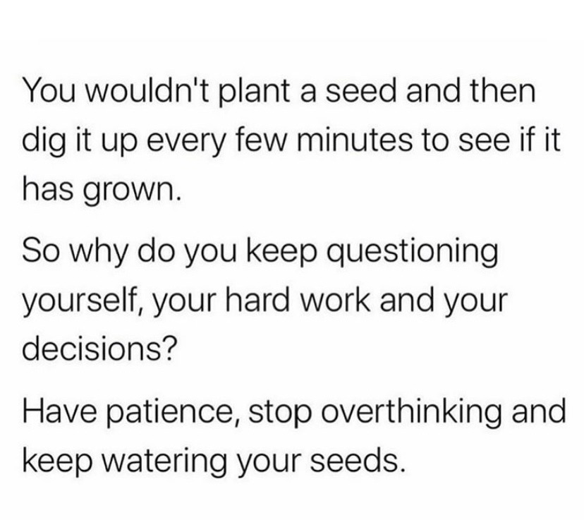 You wouldn't plant a seed and then dig it up every few minutes to see if it has grown. So why do you keep questioning yourself, your hard work and your decisions? Have patience, stop overthinking and keep watering your seeds.