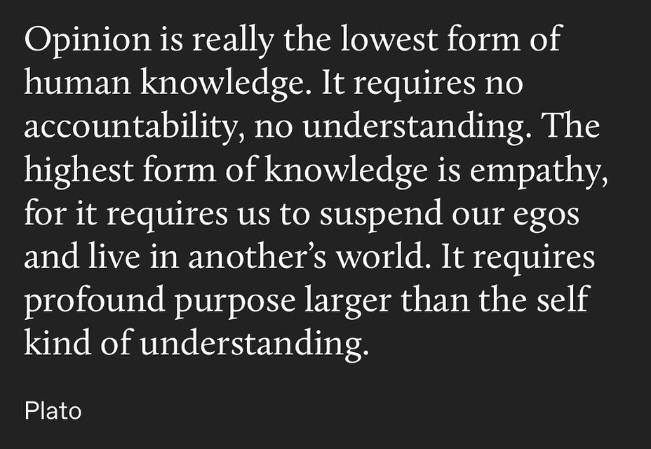 human knowledge. it requires no
accountability, no understanding. the
highest form of knowledge is empathy,
for it requires us to suspend our egos
and live in another's world. it requires
profound purpose larger than the self
kind of understanding.