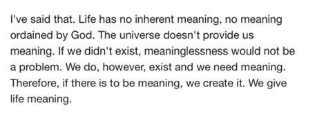 i've said that. life has no inherent meaning, no meaning ordained by god. the universe doesn't provide us meaning. if we didn't exist, meaninglessness would not be a problem. we do, however, exist and we need meaning. therefore, if there is to be meaning, we create it. we give life meaning. 