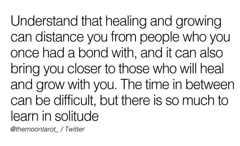 relationships words of wisdom - understand that healing and growing can distance you from people who you once had a bond with, and it can also bring you closer to those who will heal and grow with you. the time in between can be difficult, but there is so much to learn in solitude.