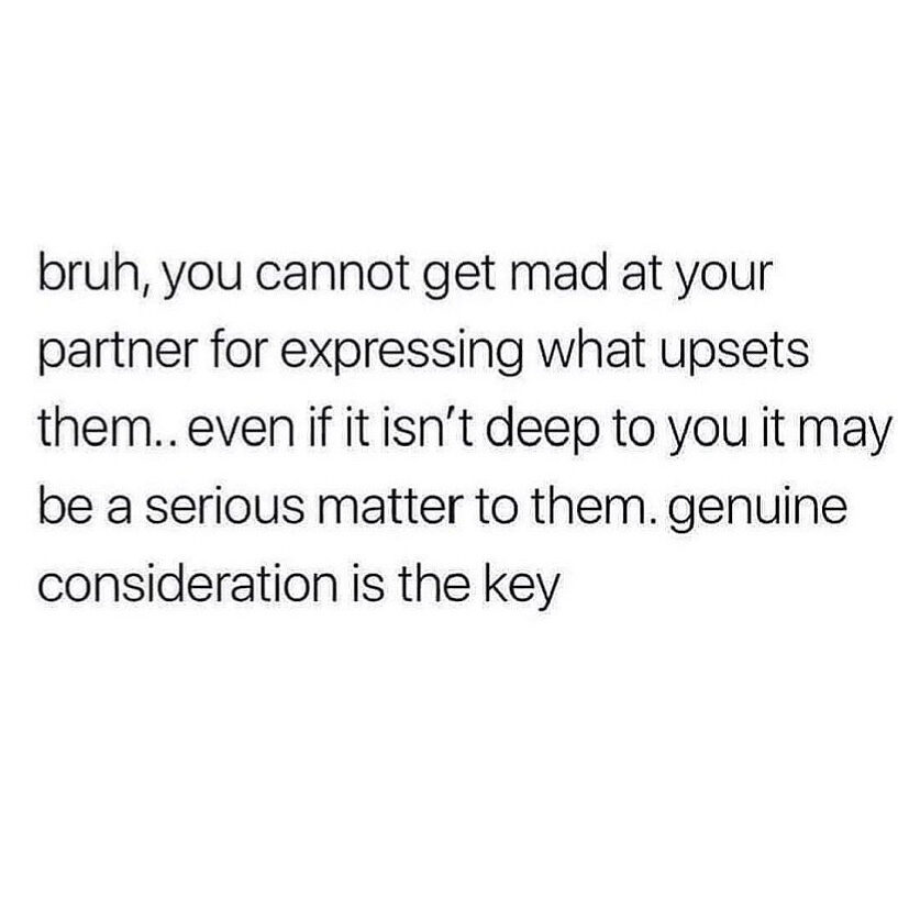 relationship words of wisdom - you cannot get mad at your partner for expressing what upsets them.. even if it isn't deep to you it may be a serious matter to them. genuine consideration is key. 