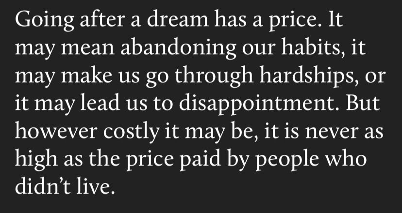 words of wisdom - going after a dream has a price. it may mean abandoning our habits, or it may lead us to disappointment. but however costly it may be, it is never as high as the price paid by people who didn't live.