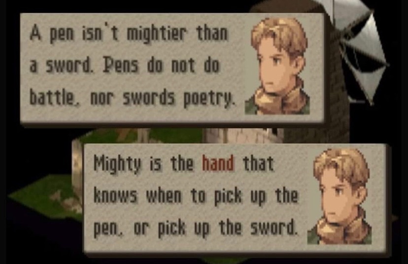 words of wisdom - a pen isn't mightier than a sword. pens do not do battle, nor swords poetry. mighty is the hand that knows when to pick up the pen, or pick up the sword. final fantasy tactics the war of lions.