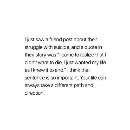i just saw a friend post about their struggle with suicide, and a quote in their story was, "i came to realise that i didn't want to die. i just wanted my life as i knew it to end." i think that sentence is so important. your life can always take a different path and direction