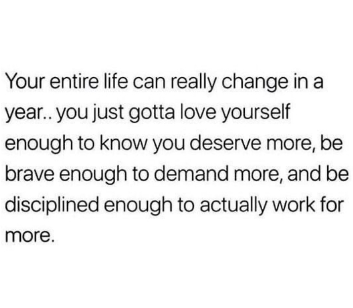 Your entire life can really change in a
year., you just gotta love yourself
enough to know you deserve more, be o
brave enough to demand more, and be
disciplined enough to actually work for more.
