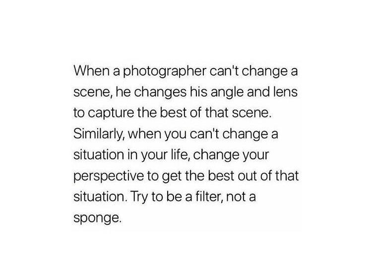 When a photographer can't change a
scene, he changes his angle and lens
to capture the best of that scene.
Similarly, when you,can't change a
situation in your life, change your
perspective to get the best out of that
situation. Try to be a filter, not a
sponge