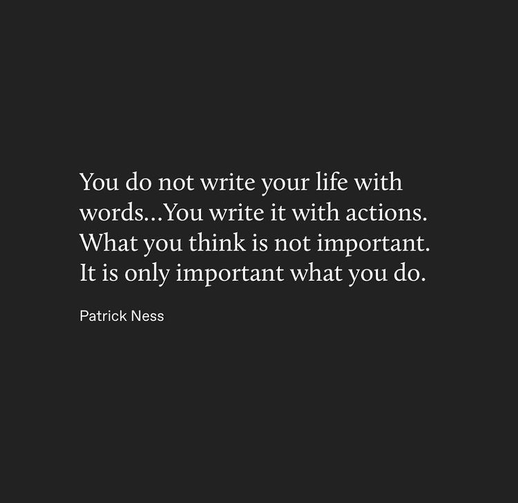 You do not write your life with
words... You write it with actions.
What you think is not important.
It is only important what you do.
Patrick Ness