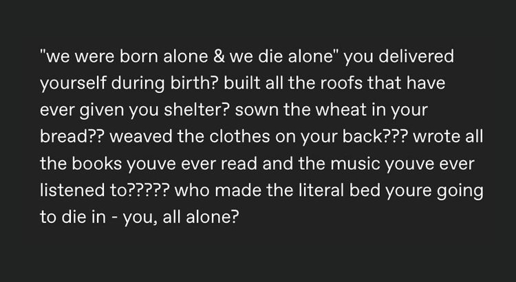 "we were born alone & we die alone" you delivered yourself during birth? built all the roofs that have ever given you shelter? sown the wheat in your
bread?? weaved the clothes on your back??? wrote all the books you've ever read and the music you've ever
listened to????? who made the literal bed you're going to die in - you, all alone?