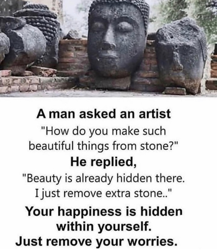 A man asked an artist
"How do you make such
beautiful things from stone?"
He replied,
"Beauty is already hidden there.
I just remove extra stone.."
Your happiness is hidden
within yourself.
Just remove your worries.
