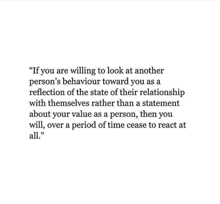 if you are willing to look at another person's behaviour toward you as a reflection of the state of their relationship with themselves rather than a statement about your value as a person, then you will, over a period of time cease to react at all.