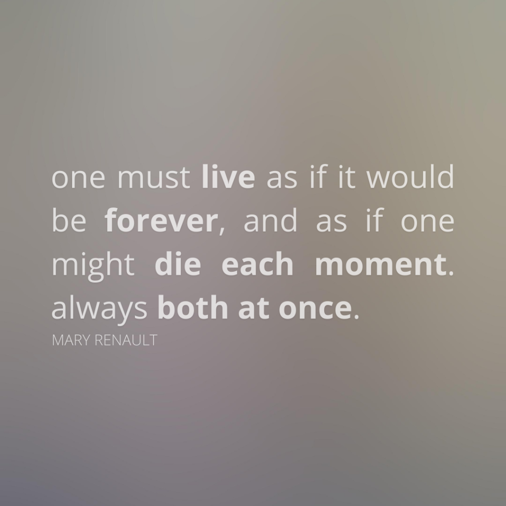 one must live as if it would be forever, and as if one might die each moment. always both at once. Mary Renault. food for thought, deep meaningful quotes. words of wisdom. memento mori