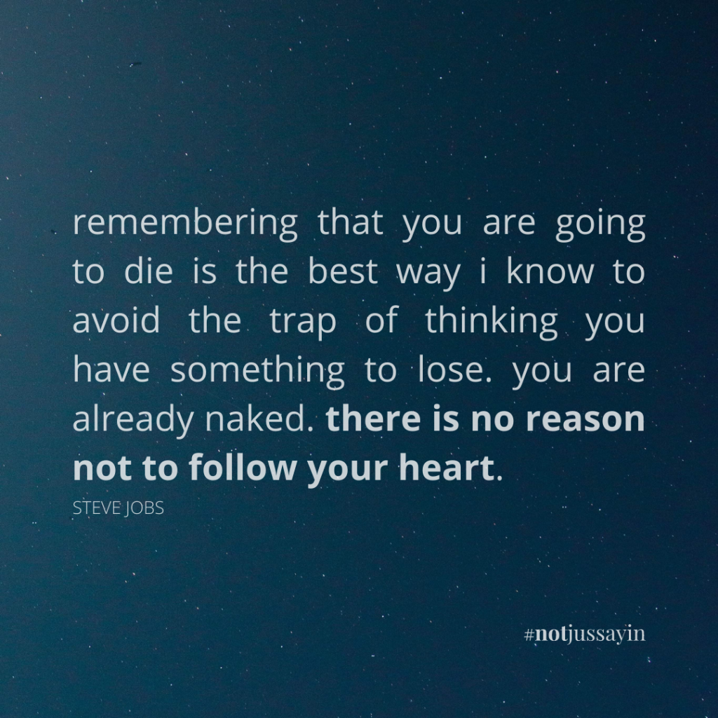 remembering that you are going to die is the best way i know to avoid the trap of thinking you have something to lose. you are already naked. there is no reason not to follow your heart. steve jobs